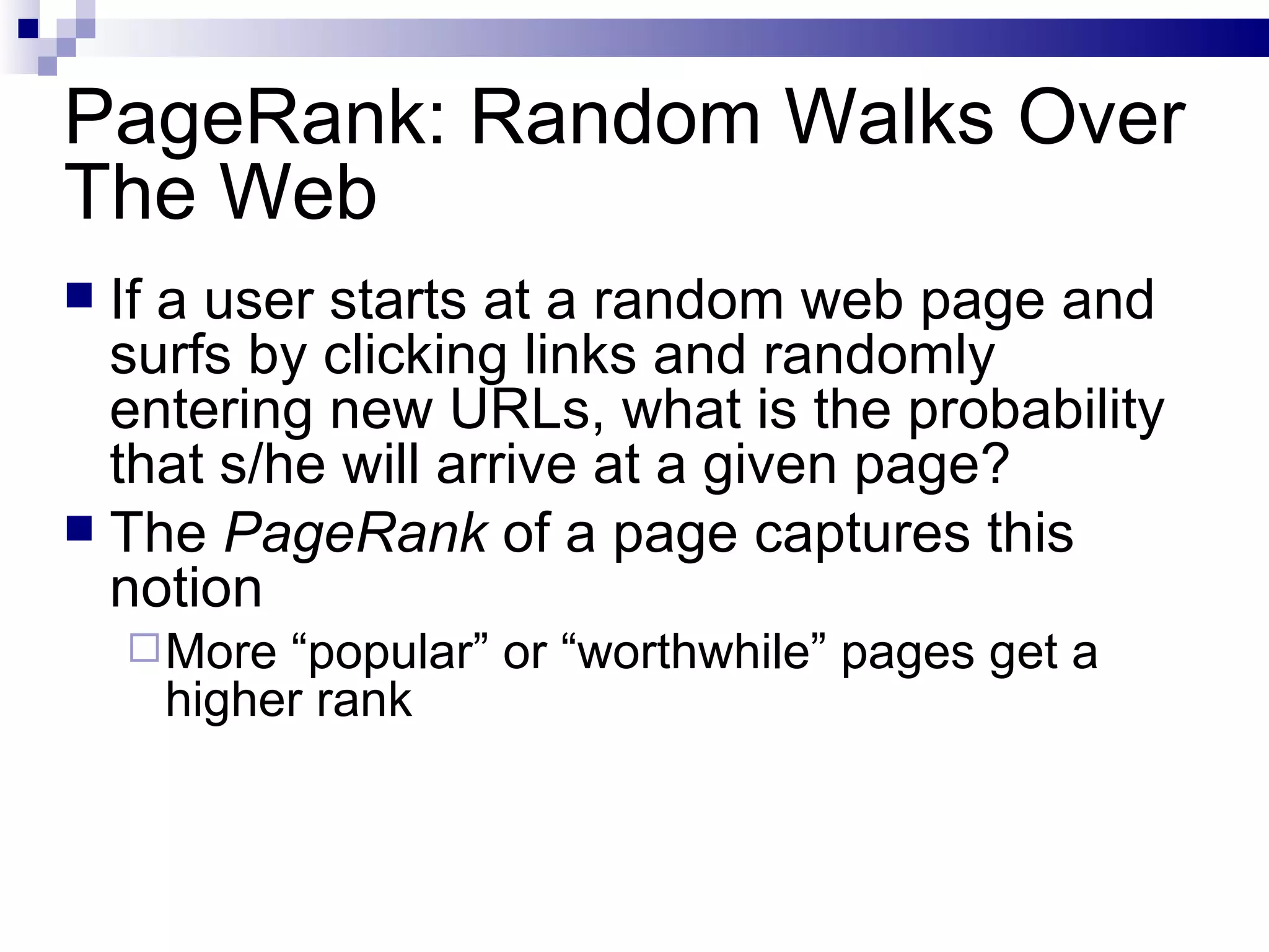 PageRank: Random Walks Over The Web If a user starts at a random web page and surfs by clicking links and randomly entering new URLs, what is the probability that s/he will arrive at a given page? The  PageRank  of a page captures this notion More “popular” or “worthwhile” pages get a higher rank 