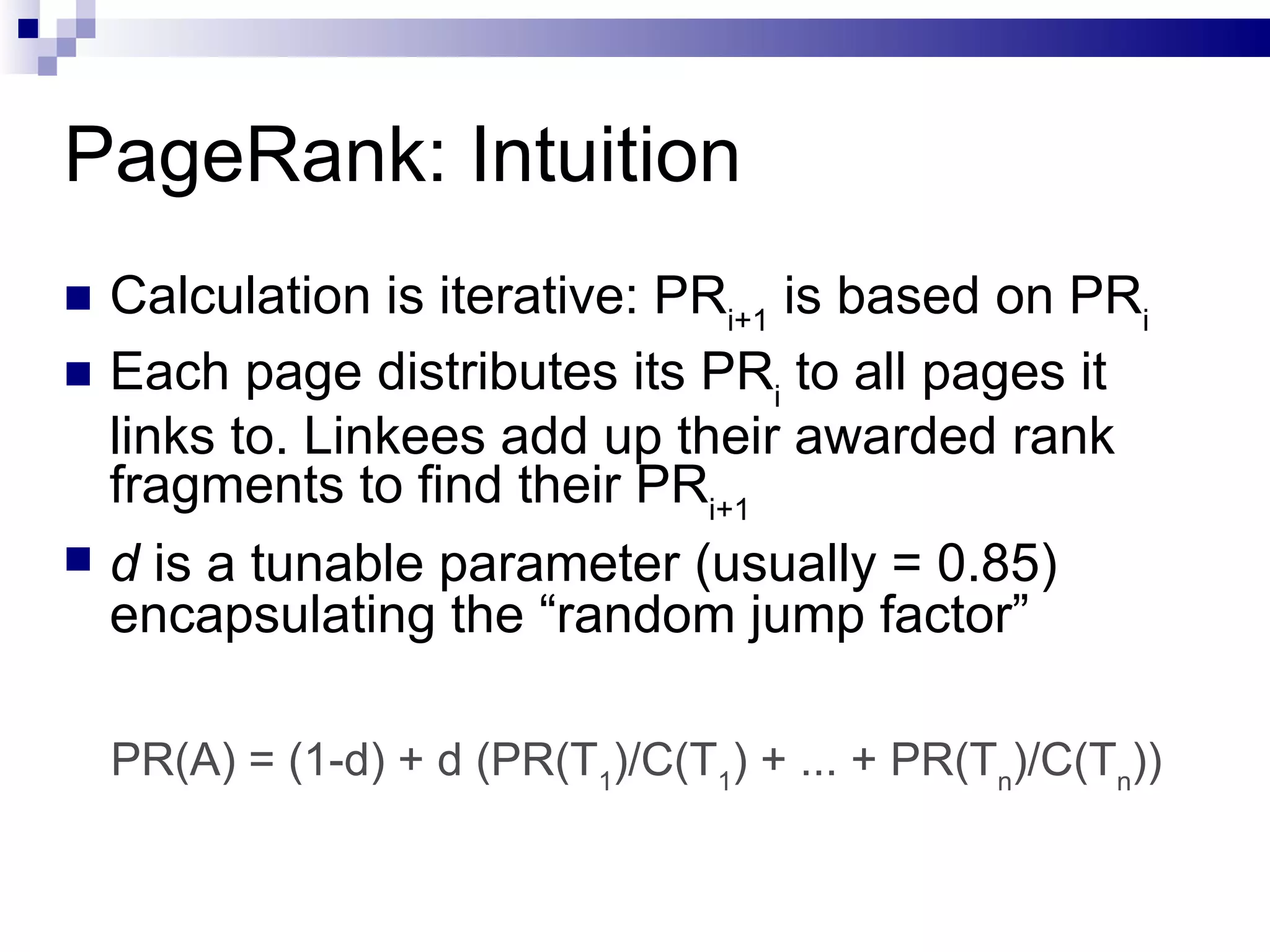 PageRank: Intuition Calculation is iterative: PR i+1  is based on PR i Each page distributes its PR i  to all pages it links to. Linkees add up their awarded rank fragments to find their PR i+1 d  is a tunable parameter (usually = 0.85) encapsulating the “random jump factor” PR(A) = (1-d) + d (PR(T 1 )/C(T 1 ) + ... + PR(T n )/C(T n )) 