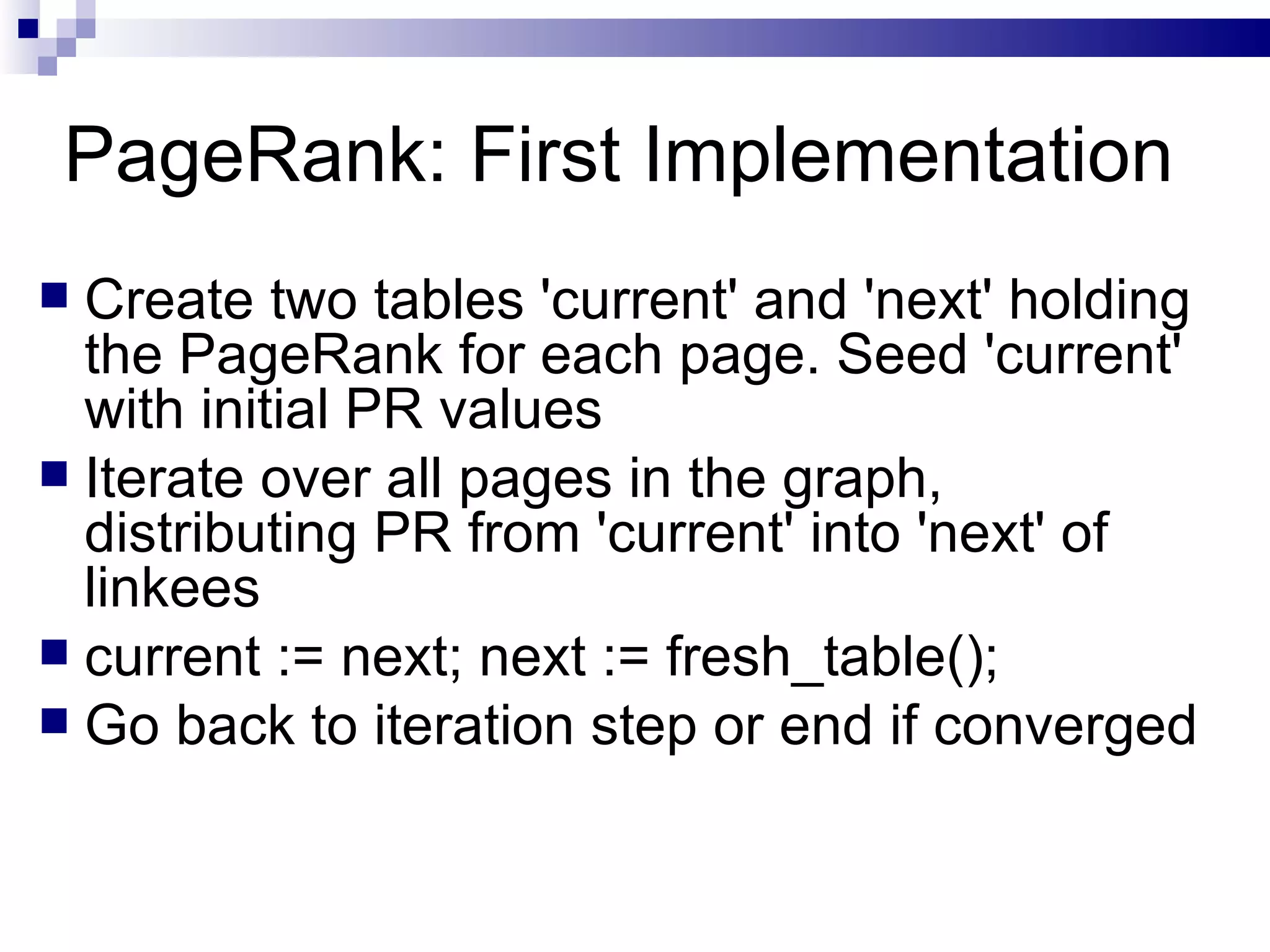 PageRank: First Implementation Create two tables 'current' and 'next' holding the PageRank for each page. Seed 'current' with initial PR values Iterate over all pages in the graph, distributing PR from 'current' into 'next' of linkees current := next; next := fresh_table(); Go back to iteration step or end if converged 