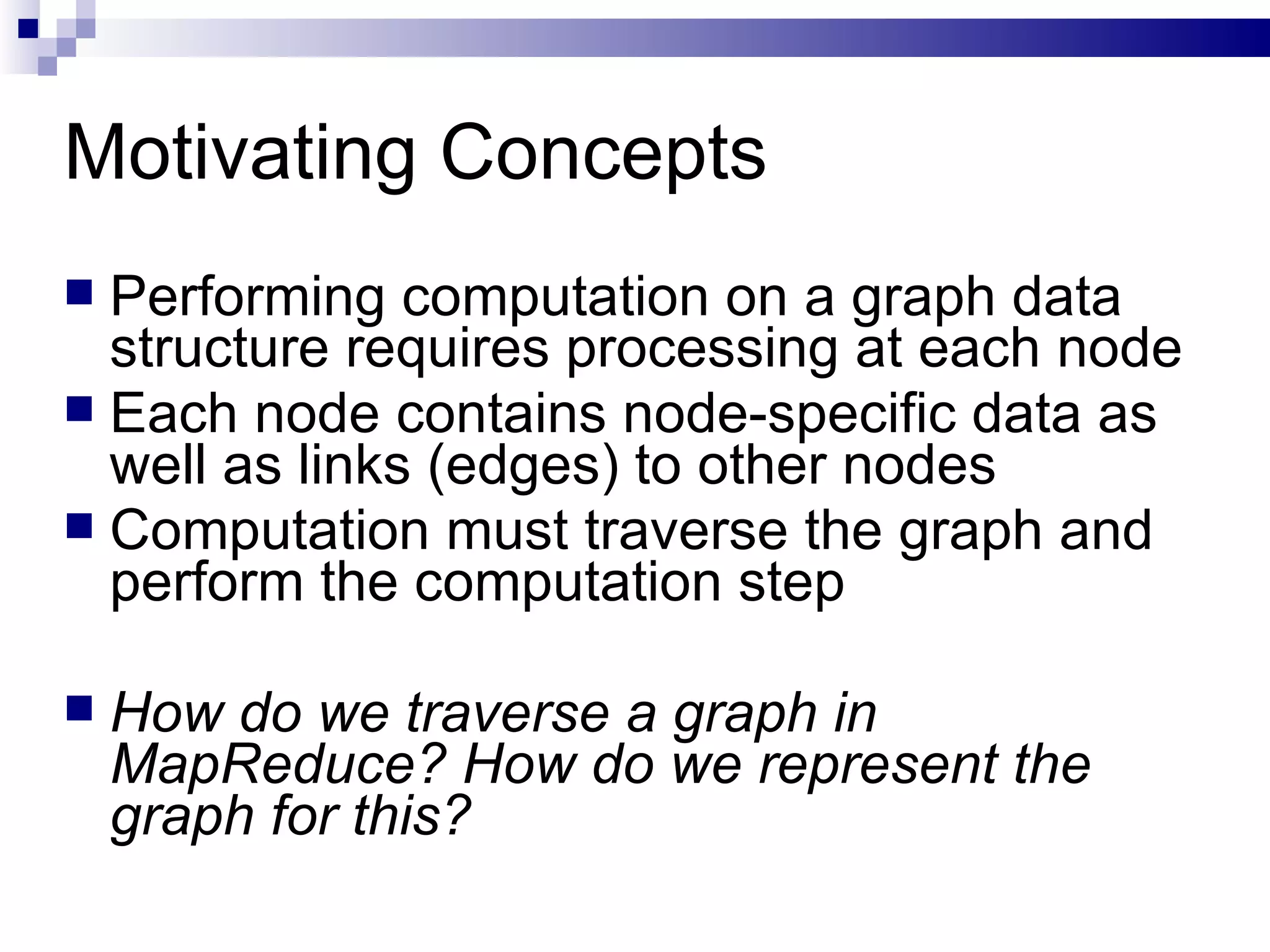 Motivating Concepts Performing computation on a graph data structure requires processing at each node Each node contains node-specific data as well as links (edges) to other nodes Computation must traverse the graph and perform the computation step How do we traverse a graph in MapReduce? How do we represent the graph for this? 