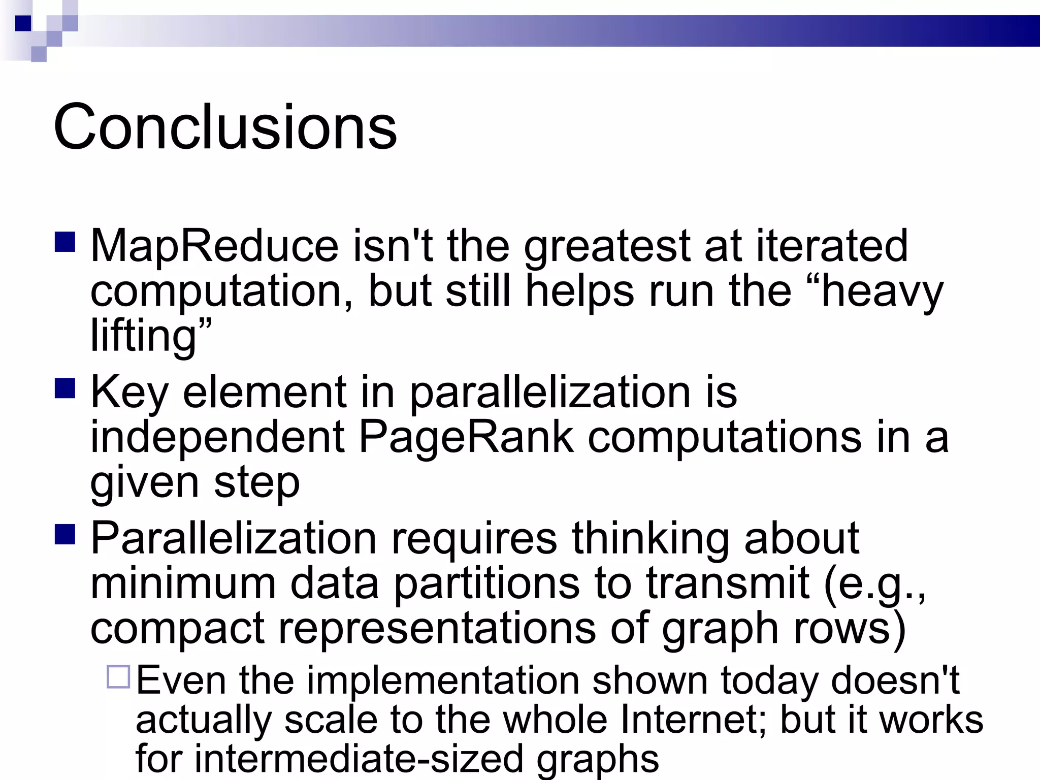Conclusions MapReduce isn't the greatest at iterated computation, but still helps run the “heavy lifting” Key element in parallelization is independent PageRank computations in a given step Parallelization requires thinking about minimum data partitions to transmit (e.g., compact representations of graph rows) Even the implementation shown today doesn't actually scale to the whole Internet; but it works for intermediate-sized graphs 