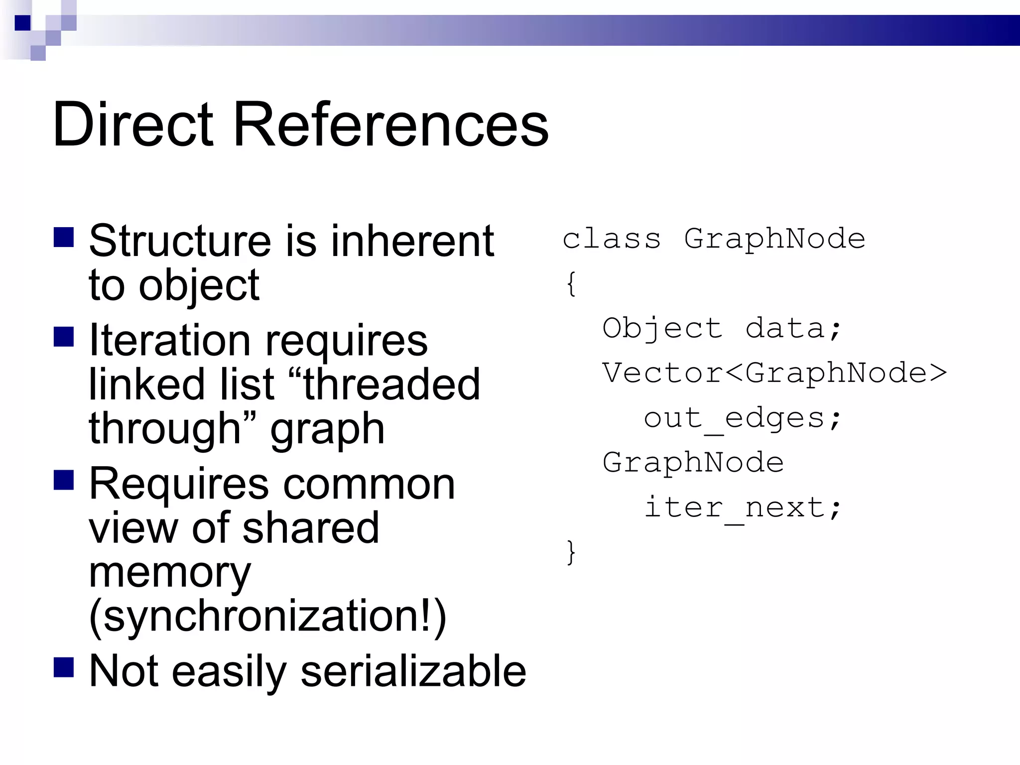 Direct References Structure is inherent to object Iteration requires linked list “threaded through” graph Requires common view of shared memory (synchronization!) Not easily serializable class GraphNode { Object data; Vector<GraphNode> out_edges; GraphNode  iter_next; } 