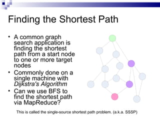 Finding the Shortest Path A common graph search application is finding the shortest path from a start node to one or more target nodes Commonly done on a single machine with  Dijkstra's Algorithm Can we use BFS to find the shortest path via MapReduce? This is called the single-source shortest path problem. (a.k.a. SSSP) 