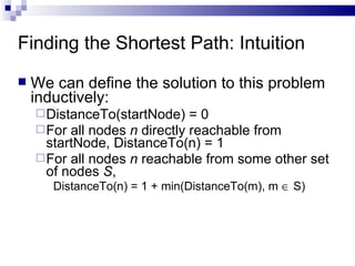 Finding the Shortest Path: Intuition We can define the solution to this problem inductively:  DistanceTo(startNode) = 0 For all nodes  n  directly reachable from startNode, DistanceTo(n) = 1 For all nodes  n  reachable from some other set of nodes  S ,  DistanceTo(n) = 1 + min(DistanceTo(m), m    S) 