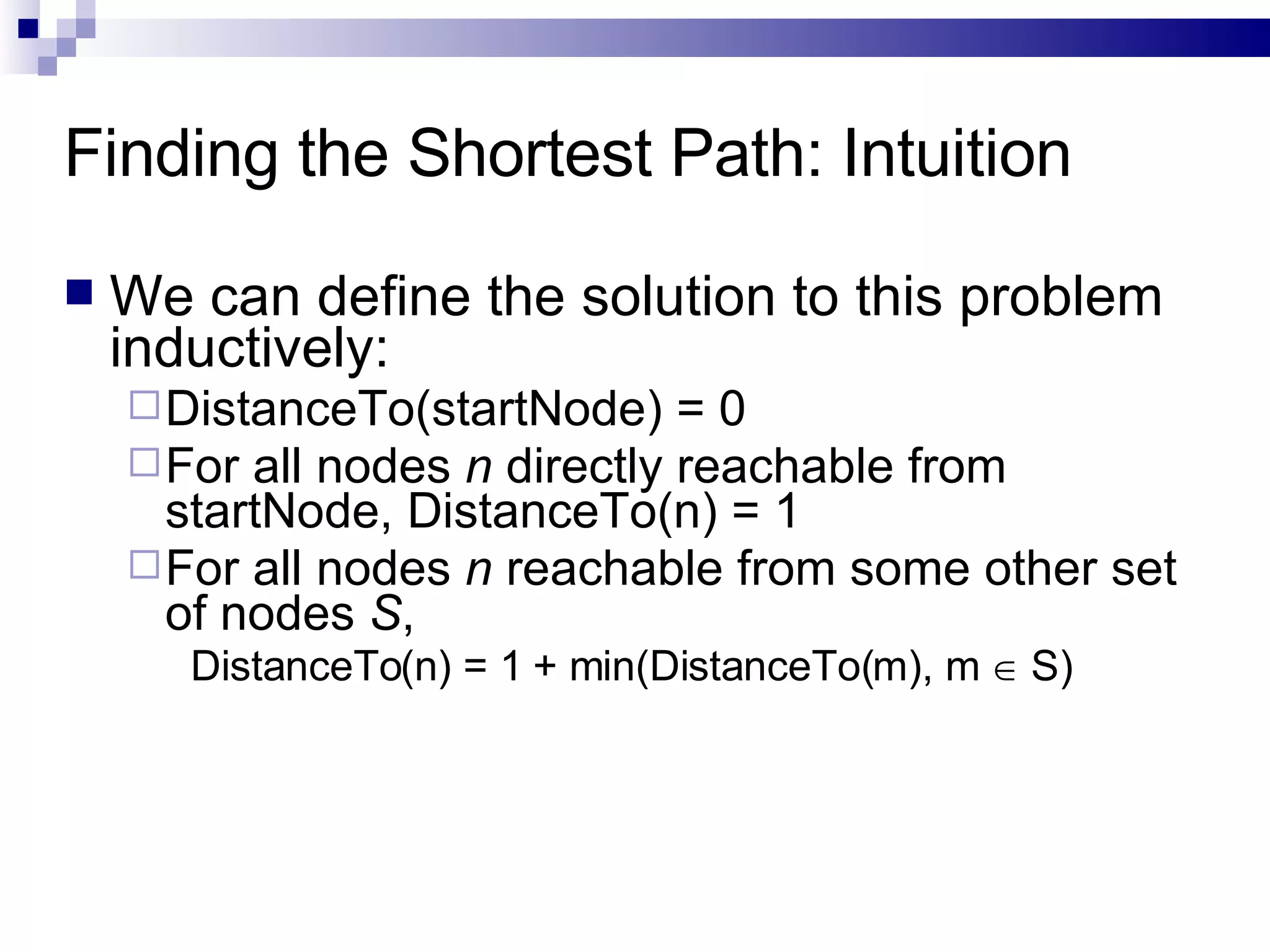 Finding the Shortest Path: Intuition We can define the solution to this problem inductively:  DistanceTo(startNode) = 0 For all nodes  n  directly reachable from startNode, DistanceTo(n) = 1 For all nodes  n  reachable from some other set of nodes  S ,  DistanceTo(n) = 1 + min(DistanceTo(m), m    S) 