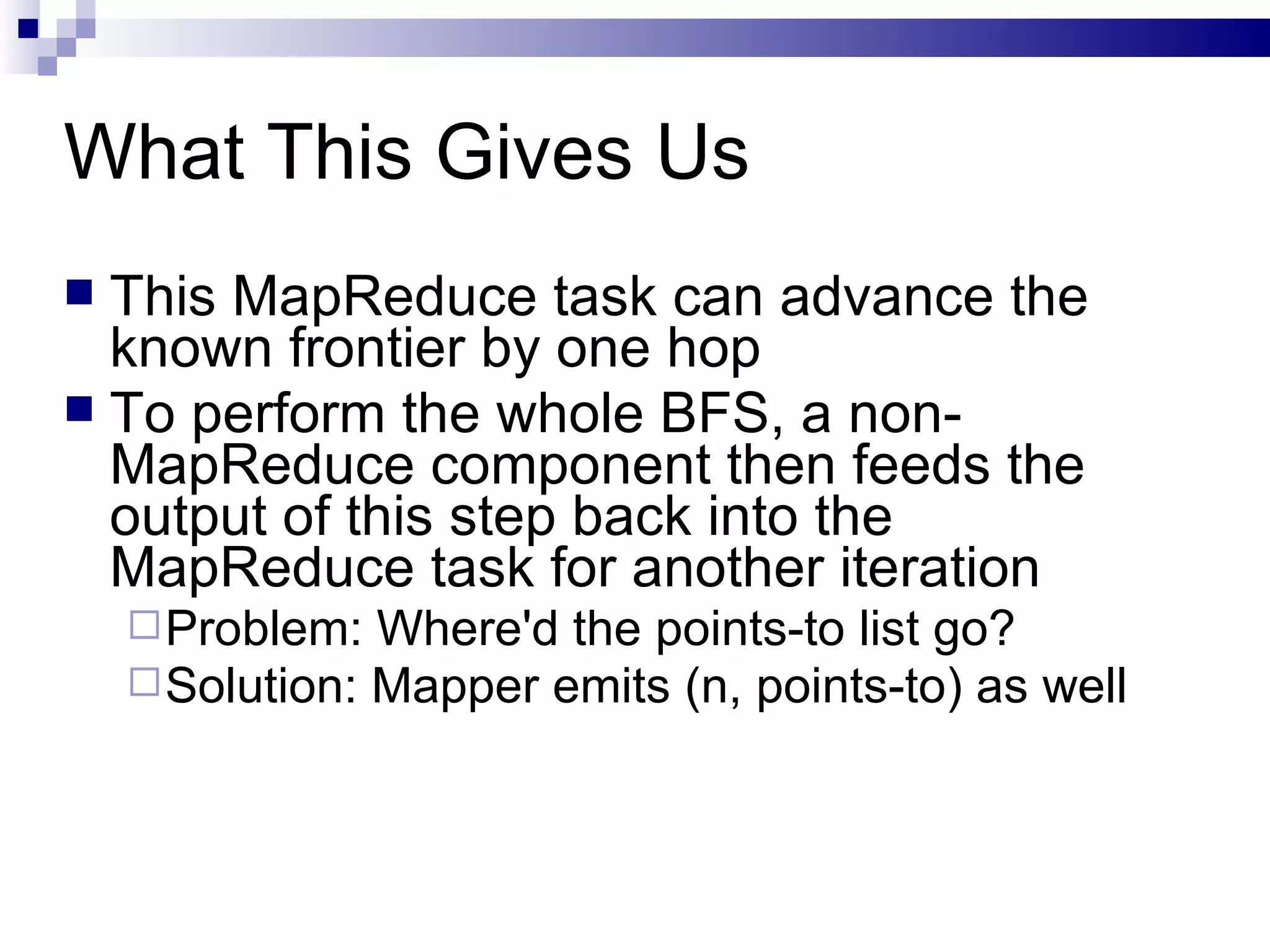 What This Gives Us This MapReduce task can advance the known frontier by one hop To perform the whole BFS, a non-MapReduce component then feeds the output of this step back into the MapReduce task for another iteration Problem: Where'd the points-to list go? Solution: Mapper emits (n, points-to) as well 
