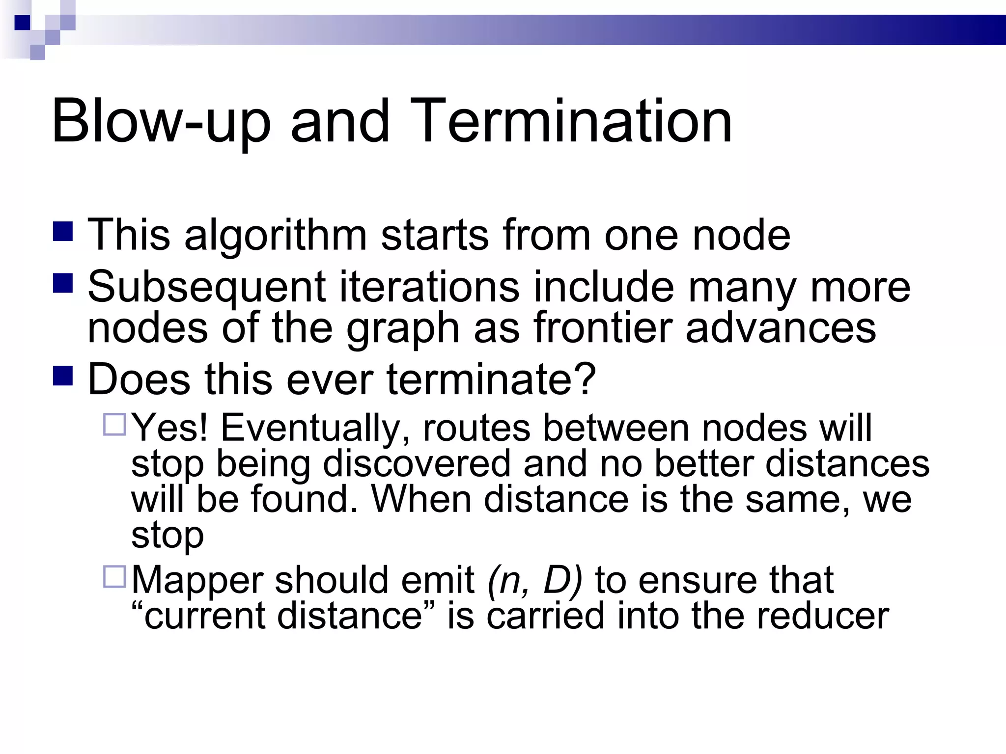 Blow-up and Termination This algorithm starts from one node Subsequent iterations include many more nodes of the graph as frontier advances Does this ever terminate? Yes! Eventually, routes between nodes will stop being discovered and no better distances will be found. When distance is the same, we stop Mapper should emit  (n, D)  to ensure that “current distance” is carried into the reducer 