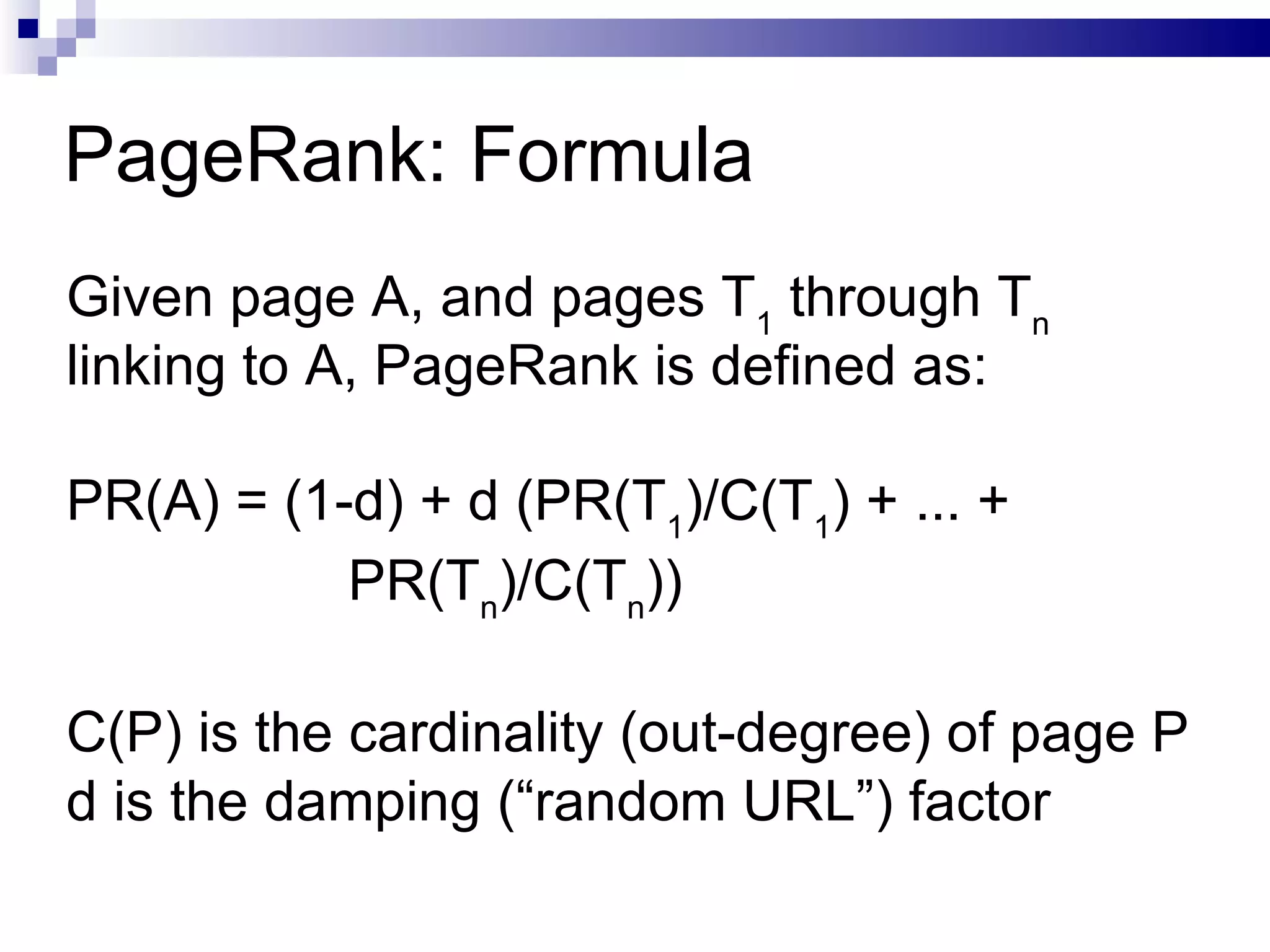 PageRank: Formula Given page A, and pages T 1  through T n  linking to A, PageRank is defined as: PR(A) = (1-d) + d (PR(T 1 )/C(T 1 ) + ... + PR(T n )/C(T n )) C(P) is the cardinality (out-degree) of page P d is the damping (“random URL”) factor  