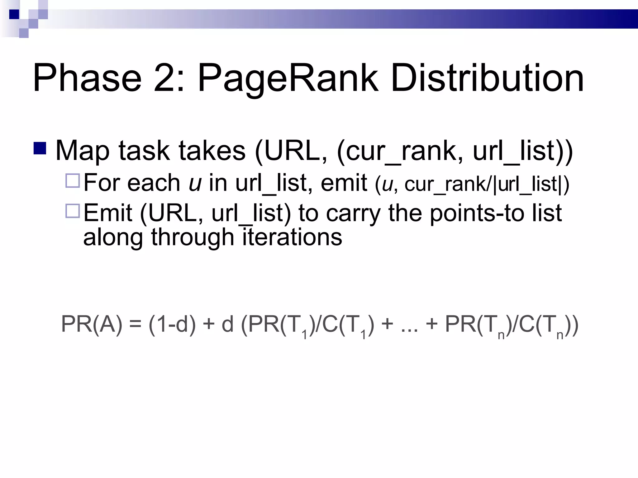 Phase 2: PageRank Distribution Map task takes (URL, (cur_rank, url_list)) For each  u  in url_list, emit  ( u , cur_rank/|url_list|) Emit (URL, url_list) to carry the points-to list along through iterations PR(A) = (1-d) + d (PR(T 1 )/C(T 1 ) + ... + PR(T n )/C(T n )) 