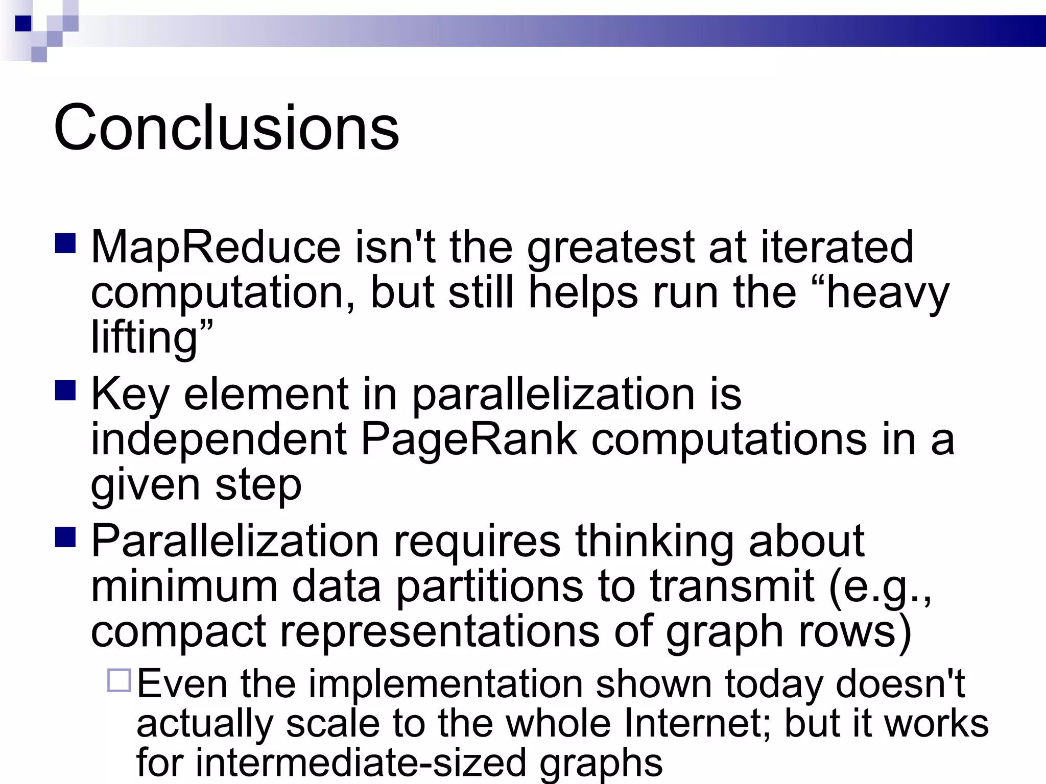 Conclusions MapReduce isn't the greatest at iterated computation, but still helps run the “heavy lifting” Key element in parallelization is independent PageRank computations in a given step Parallelization requires thinking about minimum data partitions to transmit (e.g., compact representations of graph rows) Even the implementation shown today doesn't actually scale to the whole Internet; but it works for intermediate-sized graphs 