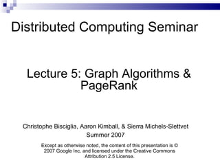 Distributed Computing Seminar Lecture 5: Graph Algorithms & PageRank Christophe Bisciglia, Aaron Kimball, & Sierra Michels-Slettvet Summer 2007 Except as otherwise noted, the content of this presentation is © 2007 Google Inc. and licensed under the Creative Commons Attribution 2.5 License. 