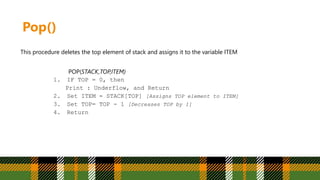 Pop()
This procedure deletes the top element of stack and assigns it to the variable ITEM
POP(STACK,TOP,ITEM)
1. IF TOP = 0, then
Print : Underflow, and Return
2. Set ITEM = STACK[TOP] [Assigns TOP element to ITEM]
3. Set TOP= TOP - 1 [Decreases TOP by 1]
4. Return
 