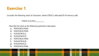 Exercise 1
Consider the following stack of characters, where STACK is allocated N=8 memory cells.
STACK=A,C,D,F,K,___,___,____
Describe the stack as the following operations take place.
a) POP(STACK,ITEM)
b) POP(STACK,ITEM)
c) PUSH(STACK,L)
d) PUSH(STACK,P)
e) POP(STACK,ITEM)
f) PUSH(STACK,R)
g) PUSH(STACK,S)
h) POP(STACK,ITEM)
 