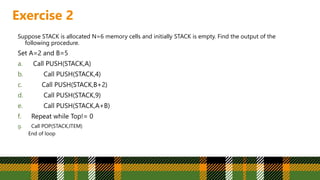 Exercise 2
Suppose STACK is allocated N=6 memory cells and initially STACK is empty. Find the output of the
following procedure.
Set A=2 and B=5
a. Call PUSH(STACK,A)
b. Call PUSH(STACK,4)
c. Call PUSH(STACK,B+2)
d. Call PUSH(STACK,9)
e. Call PUSH(STACK,A+B)
f. Repeat while Top!= 0
g. Call POP(STACK,ITEM)
End of loop
 