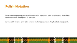 Polish Notation
Polish notation named after Polish mathematician Jan Lukasiewiez, refers to the notation in which the
operator symbol is placed before its operands.
Reverse Polish notation refers to the notation in which operator symbol is placed after its operands.
 