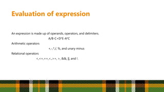 Evaluation of expression
An expression is made up of operands, operators, and delimiters.
A/B-C+D*E-A*C
Arithmetic operators
+,-,*,/, %, and unary minus
Relational operators
<,<=,==,<.,>=, >, &&, ||, and !.
 