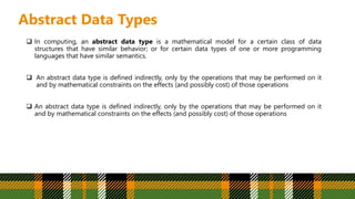 Abstract Data Types
 In computing, an abstract data type is a mathematical model for a certain class of data
structures that have similar behavior; or for certain data types of one or more programming
languages that have similar semantics.
 An abstract data type is defined indirectly, only by the operations that may be performed on it
and by mathematical constraints on the effects (and possibly cost) of those operations
 An abstract data type is defined indirectly, only by the operations that may be performed on it
and by mathematical constraints on the effects (and possibly cost) of those operations
 