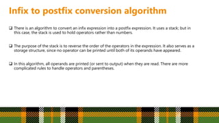 Infix to postfix conversion algorithm
 There is an algorithm to convert an infix expression into a postfix expression. It uses a stack; but in
this case, the stack is used to hold operators rather than numbers.
 The purpose of the stack is to reverse the order of the operators in the expression. It also serves as a
storage structure, since no operator can be printed until both of its operands have appeared.
 In this algorithm, all operands are printed (or sent to output) when they are read. There are more
complicated rules to handle operators and parentheses.
 