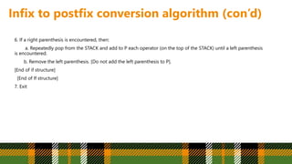 Infix to postfix conversion algorithm (con’d)
6. If a right parenthesis is encountered, then:
a. Repeatedly pop from the STACK and add to P each operator (on the top of the STACK) until a left parenthesis
is encountered.
b. Remove the left parenthesis. [Do not add the left parenthesis to P].
[End of if structure]
[End of If structure]
7. Exit
 