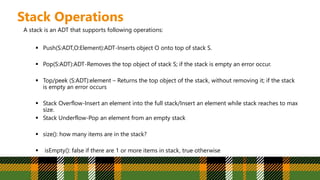 Stack Operations
A stack is an ADT that supports following operations:
 Push(S:ADT,O:Element):ADT-Inserts object O onto top of stack S.
 Pop(S:ADT):ADT-Removes the top object of stack S; if the stack is empty an error occur.
 Top/peek (S:ADT):element – Returns the top object of the stack, without removing it; if the stack
is empty an error occurs
 Stack Overflow-Insert an element into the full stack/Insert an element while stack reaches to max
size.
 Stack Underflow-Pop an element from an empty stack
 size(): how many items are in the stack?
 isEmpty(): false if there are 1 or more items in stack, true otherwise
 