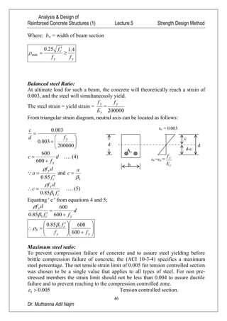Analysis & Design of
Reinforced Concrete Structures (1) Lecture.5 Strength Design Method
46
Dr. Muthanna Adil Najm
Where: bw = width of beam section
yy
c
ff
f 4.125.0
min 


Balanced steel Ratio:
At ultimate load for such a beam, the concrete will theoretically reach a strain of
0.003, and the steel will simultaneously yield.
The steel strain = yield strain =
s
y
E
f
=
200000
yf
From triangular strain diagram, neutral axis can be located as follows:








200000
003.0
003.0
yfd
c
d
f
c
y

600
600
…. (4)
c
y
f
df
a


85.0

 and
1
a
c 
c
y
f
df
c


185.0 

…. (5)
Equating ' c ' from equations 4 and 5;
d
ff
df
yc
y


 600
600
85.0 1
















 

yy
c
b
ff
f
600
60085.0 1

Maximum steel ratio:
To prevent compression failure of concrete and to assure steel yielding before
brittle compression failure of concrete, the (ACI 10-3-4) specifies a maximum
steel percentage. The net tensile strain limit of 0.005 for tension controlled section
was chosen to be a single value that applies to all types of steel. For non pre-
stressed members the strain limit should not be less than 0.004 to assure ductile
failure and to prevent reaching to the compression controlled zone.
005.0t Tension controlled section.
b
d
sA
s
y
E
f
=y=εsε
= 0.003cε
c
d-c
d
 