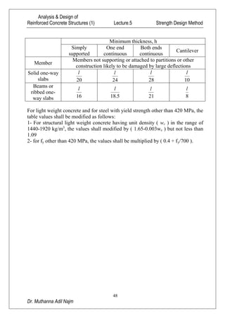 Analysis & Design of
Reinforced Concrete Structures (1) Lecture.5 Strength Design Method
48
Dr. Muthanna Adil Najm
Minimum thickness, h
Simply
supported
One end
continuous
Both ends
continuous
Cantilever
Member
Members not supporting or attached to partitions or other
construction likely to be damaged by large deflections
Solid one-way
slabs 20
l
24
l
28
l
10
l
Beams or
ribbed one-
way slabs 16
l
5.18
l
21
l
8
l
For light weight concrete and for steel with yield strength other than 420 MPa, the
table values shall be modified as follows:
1- For structural light weight concrete having unit density ( wc ) in the range of
1440-1920 kg/m3
, the values shall modified by ( 1.65-0.003wc ) but not less than
1.09
2- for fy other than 420 MPa, the values shall be multiplied by ( 0.4 + fy/700 ).
 