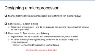 Designing a microprocessor
 Many, many constraints processors are optimize for, but for now:
 Constraint 1: Circuit timing
o Processors are complex! How do we organize the pipeline to process instructions
as fast as possible?
 Constraint 2: Memory access latency
o Register files can be accessed as a combinational circuit, but it is small
o All other memory have high latency, and must be accessed in separate
request/response
• Memory can have high throughput, but also high latency
Memory will be covered in detail later!
 