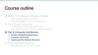 Course outline
 Part 1: The Hardware-Software Interface
o What makes a ‘good’ processor?
o Assembly programming and conventions
 Part 2: Recap of digital design
o Combinational and sequential circuits
o How their restrictions influence processor design
 Part 3: Computer Architecture
o Simple and pipelined processors
o Computer Arithmetic
o Caches and the memory hierarchy
 Part 4: Computer Systems
o Operating systems, Virtual memory
 