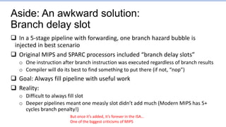 Aside: An awkward solution:
Branch delay slot
 In a 5-stage pipeline with forwarding, one branch hazard bubble is
injected in best scenario
 Original MIPS and SPARC processors included “branch delay slots”
o One instruction after branch instruction was executed regardless of branch results
o Compiler will do its best to find something to put there (if not, “nop”)
 Goal: Always fill pipeline with useful work
 Reality:
o Difficult to always fill slot
o Deeper pipelines meant one measly slot didn’t add much (Modern MIPS has 5+
cycles branch penalty!)
But once it’s added, it’s forever in the ISA…
One of the biggest criticisms of MIPS
 