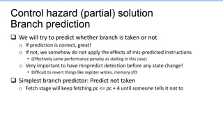 Control hazard (partial) solution
Branch prediction
 We will try to predict whether branch is taken or not
o If prediction is correct, great!
o If not, we somehow do not apply the effects of mis-predicted instructions
• (Effectively same performance penalty as stalling in this case)
o Very important to have mispredict detection before any state change!
• Difficult to revert things like register writes, memory I/O
 Simplest branch predictor: Predict not taken
o Fetch stage will keep fetching pc <= pc + 4 until someone tells it not to
 