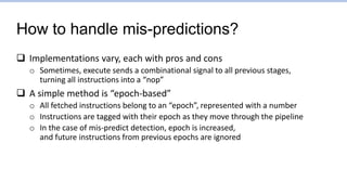 How to handle mis-predictions?
 Implementations vary, each with pros and cons
o Sometimes, execute sends a combinational signal to all previous stages,
turning all instructions into a “nop”
 A simple method is “epoch-based”
o All fetched instructions belong to an “epoch”, represented with a number
o Instructions are tagged with their epoch as they move through the pipeline
o In the case of mis-predict detection, epoch is increased,
and future instructions from previous epochs are ignored
 