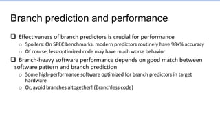 Branch prediction and performance
 Effectiveness of branch predictors is crucial for performance
o Spoilers: On SPEC benchmarks, modern predictors routinely have 98+% accuracy
o Of course, less-optimized code may have much worse behavior
 Branch-heavy software performance depends on good match between
software pattern and branch prediction
o Some high-performance software optimized for branch predictors in target
hardware
o Or, avoid branches altogether! (Branchless code)
 