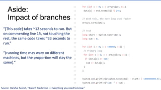 Aside:
Impact of branches
“[This code] takes ~12 seconds to run. But
on commenting line 15, not touching the
rest, the same code takes ~33 seconds to
run.”
“(running time may wary on different
machines, but the proportion will stay the
same).”
Source: Harshal Parekh, “Branch Prediction — Everything you need to know.”
 