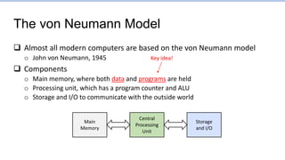 The von Neumann Model
 Almost all modern computers are based on the von Neumann model
o John von Neumann, 1945
 Components
o Main memory, where both data and programs are held
o Processing unit, which has a program counter and ALU
o Storage and I/O to communicate with the outside world
Central
Processing
Unit
Main
Memory
Storage
and I/O
Key idea!
 