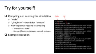 Try for yourself!
 Compiling and running the simulation
o “make”
o “./obj/bsim” – Stands for “bluesim”
o New login may require recompiling
• “make clean; make”
• Library differences between openlab instances
 Example execution:
$ ./obj/bsim
Answer for addr 1024 is 3
[0x00000000:0x0000] Fetching instruction count 0x0000
[0x00000001:0x0004] Fetching instruction count 0x0001
[0x00000001:0x0000] Decoding 0x40000293
[0x00000002:0x0008] Fetching instruction count 0x0002
[0x00000002:0x0004] Decoding 0x00300313
rf writing 00000400 to 5
[0x00000002:0x0000] Executing
[0x00000003:0x000c] Fetching instruction count 0x0003
[0x00000003:0x0008] Decoding 0x00300393
rf writing 00000003 to 6
[0x00000003:0x0004] Executing
[0x00000003:0x0000] Writeback writing 00000400 to 5
[0x00000004:0x0010] Fetching instruction count 0x0004
…
Cycle PC
 
