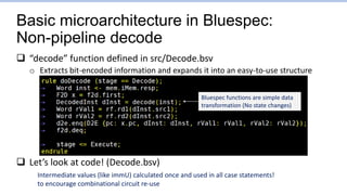Basic microarchitecture in Bluespec:
Non-pipeline decode
 “decode” function defined in src/Decode.bsv
o Extracts bit-encoded information and expands it into an easy-to-use structure
 Let’s look at code! (Decode.bsv)
Intermediate values (like immU) calculated once and used in all case statements!
to encourage combinational circuit re-use
Bluespec functions are simple data
transformation (No state changes)
 