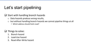Let’s start pipelining
 Start with handling branch hazards
o Data hazards produce wrong results,
o but without handling branch hazards we cannot pipeline things at all
• Which address should Fetch read?
 Things to solve:
1. Branch hazard
2. Load-Use hazard
3. Read-After-Write hazard
 