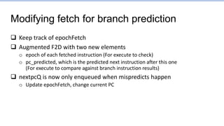 Modifying fetch for branch prediction
 Keep track of epochFetch
 Augmented F2D with two new elements
o epoch of each fetched instruction (For execute to check)
o pc_predicted, which is the predicted next instruction after this one
(For execute to compare against branch instruction results)
 nextpcQ is now only enqueued when mispredicts happen
o Update epochFetch, change current PC
 