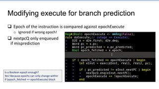 Modifying execute for branch prediction
 Epoch of the instruction is compared against epochExecute
o Ignored if wrong epoch!
 nextpcQ only enqueued
if misprediction
Is a Boolean epoch enough?
Yes! Because epochs can only change within
if (epoch_fetched == epochExecute) block
…
 