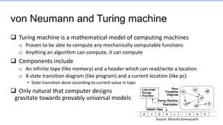 von Neumann and Turing machine
 Turing machine is a mathematical model of computing machines
o Proven to be able to compute any mechanically computable functions
o Anything an algorithm can compute, it can compute
 Components include
o An infinite tape (like memory) and a header which can read/write a location
o A state transition diagram (like program) and a current location (like pc)
• State transition done according to current value in tape
 Only natural that computer designs
gravitate towards provably universal models
Source: Manolis Kamvysselis
 