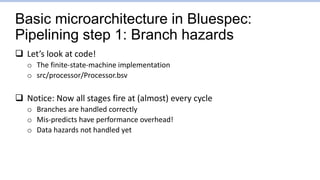 Basic microarchitecture in Bluespec:
Pipelining step 1: Branch hazards
 Let’s look at code!
o The finite-state-machine implementation
o src/processor/Processor.bsv
 Notice: Now all stages fire at (almost) every cycle
o Branches are handled correctly
o Mis-predicts have performance overhead!
o Data hazards not handled yet
 
