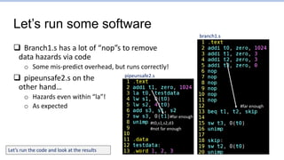 Let’s run some software
 Branch1.s has a lot of “nop”s to remove
data hazards via code
o Some mis-predict overhead, but runs correctly!
 pipeunsafe2.s on the
other hand…
o Hazards even within “la”!
o As expected
pipeunsafe2.s
branch1.s
#far enough
#t0,s1,s2,d3
#not far enough
#far enough
Let’s run the code and look at the results
 