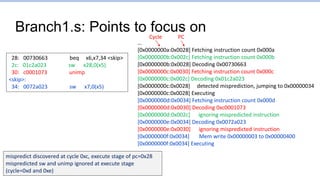 Branch1.s: Points to focus on
…
[0x0000000a:0x0028] Fetching instruction count 0x000a
[0x0000000b:0x002c] Fetching instruction count 0x000b
[0x0000000b:0x0028] Decoding 0x00730663
[0x0000000c:0x0030] Fetching instruction count 0x000c
[0x0000000c:0x002c] Decoding 0x01c2a023
[0x0000000c:0x0028] detected misprediction, jumping to 0x00000034
[0x0000000c:0x0028] Executing
[0x0000000d:0x0034] Fetching instruction count 0x000d
[0x0000000d:0x0030] Decoding 0xc0001073
[0x0000000d:0x002c] ignoring mispredicted instruction
[0x0000000e:0x0034] Decoding 0x0072a023
[0x0000000e:0x0030] ignoring mispredicted instruction
[0x0000000f:0x0034] Mem write 0x00000003 to 0x00000400
[0x0000000f:0x0034] Executing
28: 00730663 beq x6,x7,34 <skip>
2c: 01c2a023 sw x28,0(x5)
30: c0001073 unimp
<skip>:
34: 0072a023 sw x7,0(x5)
mispredict discovered at cycle 0xc, execute stage of pc=0x28
mispredicted sw and unimp ignored at execute stage
(cycle=0xd and 0xe)
Cycle PC
 