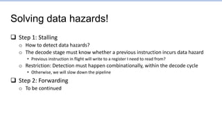 Solving data hazards!
 Step 1: Stalling
o How to detect data hazards?
o The decode stage must know whether a previous instruction incurs data hazard
• Previous instruction in flight will write to a register I need to read from?
o Restriction: Detection must happen combinationally, within the decode cycle
• Otherwise, we will slow down the pipeline
 Step 2: Forwarding
o To be continued
 