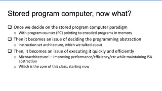 Stored program computer, now what?
 Once we decide on the stored program computer paradigm
o With program counter (PC) pointing to encoded programs in memory
 Then it becomes an issue of deciding the programming abstraction
o Instruction set architecture, which we talked about
 Then, it becomes an issue of executing it quickly and efficiently
o Microarchitecture! – Improving performance/efficiency/etc while maintaining ISA
abstraction
o Which is the core of this class, starting now
 