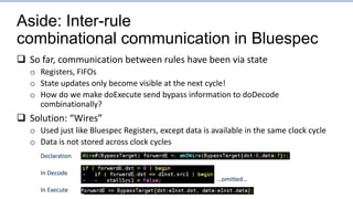 Aside: Inter-rule
combinational communication in Bluespec
 So far, communication between rules have been via state
o Registers, FIFOs
o State updates only become visible at the next cycle!
o How do we make doExecute send bypass information to doDecode
combinationally?
 Solution: “Wires”
o Used just like Bluespec Registers, except data is available in the same clock cycle
o Data is not stored across clock cycles
Declaration
In Decode
In Execute
…omitted…
 