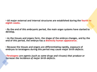 • All major external and internal structures are established during the fourth to
eighth weeks.
• By the end of this embryonic period, the main organ systems have started to
develop.
• As the tissues and organs form, the shape of the embryo changes, and by the
end of this period, the embryo has a distinctly human appearance.
• Because the tissues and organs are differentiating rapidly, exposure of
embryos to teratogens during this period may cause major birth defects.
•Teratogens are agents (such as some drugs and viruses) that produce or
increase the incidence of major birth defects.
 