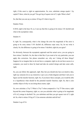 right, if this asset is, right no approximation. So, now, substitute omega equals 1 by
capital T there, what do you get? You get log of square root of 2, right. What is that?
So, that that you can say as minus 10 log of 2 what is log of 2.
Student: Point.
0.3010, right to the base 10, so, I can say that this is going to be minus 3.01 decibel and
what is the asymptotes value.
Student: 0.
0, right. So, consequently, what is the change the error the magnitude of the error is
going to be sorry minus 3.101 decibel ok, difference oops sorry. So, let me write it
clearly. So, the difference is going to be minus 3 decibels, right do you agree?
So obviously, between the asymptotic approach and the actual curve, you are going to
have minus 3 decibels. So, the idea is that like if you want to be very particular, you can
apply this correction. See please remember see, why am I doing all these things?
Suppose let us imagine that we do not have a computer, right we do not have access to a
computer, you need to draw by hand and take do control design and take some calls,
right.
So, you can follow this approach, right. But, but you should also have an intuitive idea,
right say someone let us say tomorrow, I give you a bode diagram and then I ask you to
figure out the transfer function, right. So, if you know these concepts, you would be able
to a hypothesize what should be the potential transfer function, right. So, that is also
another object of why we are doing these exams, right.
So, now calculate a 2 by T. What is 2 by T when compared to 1 by T? One octave, right
beyond the corner frequency, right; so, can you calculate what is going to be magnitude
of G of j omega in decibels? So, you substitute and then you get square root of 5, right
ah. So, what is minus 10 log of 5. Can someone calculate and tell me?
Student: Log of 5.6.
 