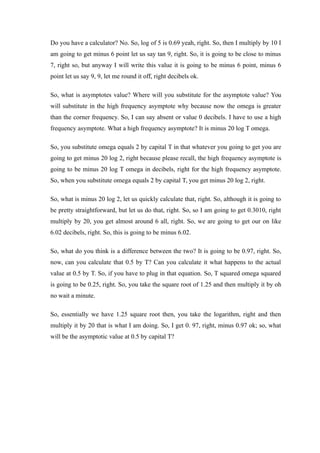 Do you have a calculator? No. So, log of 5 is 0.69 yeah, right. So, then I multiply by 10 I
am going to get minus 6 point let us say tan 9, right. So, it is going to be close to minus
7, right so, but anyway I will write this value it is going to be minus 6 point, minus 6
point let us say 9, 9, let me round it off, right decibels ok.
So, what is asymptotes value? Where will you substitute for the asymptote value? You
will substitute in the high frequency asymptote why because now the omega is greater
than the corner frequency. So, I can say absent or value 0 decibels. I have to use a high
frequency asymptote. What a high frequency asymptote? It is minus 20 log T omega.
So, you substitute omega equals 2 by capital T in that whatever you going to get you are
going to get minus 20 log 2, right because please recall, the high frequency asymptote is
going to be minus 20 log T omega in decibels, right for the high frequency asymptote.
So, when you substitute omega equals 2 by capital T, you get minus 20 log 2, right.
So, what is minus 20 log 2, let us quickly calculate that, right. So, although it is going to
be pretty straightforward, but let us do that, right. So, so I am going to get 0.3010, right
multiply by 20, you get almost around 6 all, right. So, we are going to get our on like
6.02 decibels, right. So, this is going to be minus 6.02.
So, what do you think is a difference between the two? It is going to be 0.97, right. So,
now, can you calculate that 0.5 by T? Can you calculate it what happens to the actual
value at 0.5 by T. So, if you have to plug in that equation. So, T squared omega squared
is going to be 0.25, right. So, you take the square root of 1.25 and then multiply it by oh
no wait a minute.
So, essentially we have 1.25 square root then, you take the logarithm, right and then
multiply it by 20 that is what I am doing. So, I get 0. 97, right, minus 0.97 ok; so, what
will be the asymptotic value at 0.5 by capital T?
 