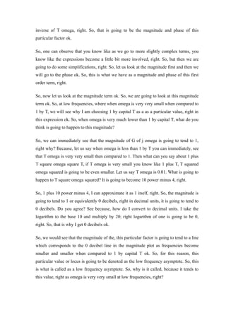 inverse of T omega, right. So, that is going to be the magnitude and phase of this
particular factor ok.
So, one can observe that you know like as we go to more slightly complex terms, you
know like the expressions become a little bit more involved, right. So, but then we are
going to do some simplifications, right. So, let us look at the magnitude first and then we
will go to the phase ok. So, this is what we have as a magnitude and phase of this first
order term, right.
So, now let us look at the magnitude term ok. So, we are going to look at this magnitude
term ok. So, at low frequencies, where when omega is very very small when compared to
1 by T, we will see why I am choosing 1 by capital T as a as a particular value, right in
this expression ok. So, when omega is very much lower than 1 by capital T, what do you
think is going to happen to this magnitude?
So, we can immediately see that the magnitude of G of j omega is going to tend to 1,
right why? Because, let us say when omega is less than 1 by T you can immediately, see
that T omega is very very small then compared to 1. Then what can you say about 1 plus
T square omega square T, if T omega is very small you know like 1 plus T, T squared
omega squared is going to be even smaller. Let us say T omega is 0.01. What is going to
happen to T square omega squared? It is going to become 10 power minus 4, right.
So, 1 plus 10 power minus 4, I can approximate it as 1 itself, right. So, the magnitude is
going to tend to 1 or equivalently 0 decibels, right in decimal units, it is going to tend to
0 decibels. Do you agree? See because, how do I convert to decimal units. I take the
logarithm to the base 10 and multiply by 20; right logarithm of one is going to be 0,
right. So, that is why I get 0 decibels ok.
So, we would see that the magnitude of the, this particular factor is going to tend to a line
which corresponds to the 0 decibel line in the magnitude plot as frequencies become
smaller and smaller when compared to 1 by capital T ok. So, for this reason, this
particular value or locus is going to be denoted as the low frequency asymptote. So, this
is what is called as a low frequency asymptote. So, why is it called, because it tends to
this value, right as omega is very very small at low frequencies, right?
 